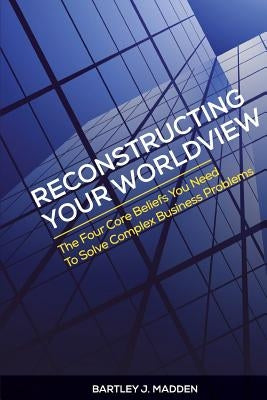 Reconstructing Your Worldview: The Four Core Beliefs You Need to Solve Complex Business Problems by Madden, Bartley J.