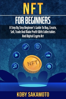 NFT for Beginners: A Step by Step Beginner's Guide to Buy, Create, Sell, Trade and Make Profit with Collectables and Digital Crypto Art by Sakamoto, Koby