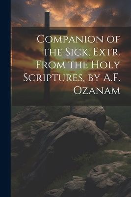 Companion of the Sick, Extr. From the Holy Scriptures, by A.F. Ozanam by Anonymous
