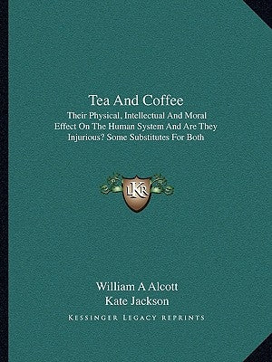 Tea and Coffee: Their Physical, Intellectual and Moral Effect on the Human System and Are They Injurious? Some Substitutes for Both by Alcott, William A.