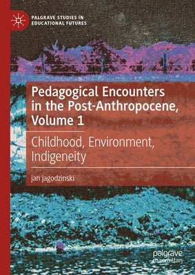 Pedagogical Encounters in the Post-Anthropocene, Volume 1: Childhood, Environment, Indigeneity by Jagodzinski, Jan