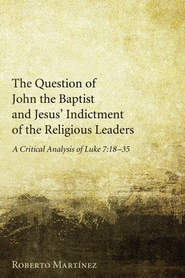 The Question of John the Baptist and Jesus' Indictment of the Religious Leaders: A Critical Analysis of Luke 7:18-35 by Martinez, Roberto