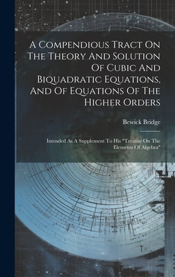 A Compendious Tract On The Theory And Solution Of Cubic And Biquadratic Equations, And Of Equations Of The Higher Orders: Intended As A Supplement To by Bridge, Bewick