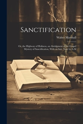 Sanctification: Or, the Highway of Holiness, an Abridgment of the Gospel Mystery of Sanctification, With an Intr. Note by A.M by Marshall, Walter