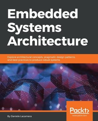 Embedded Systems Architecture: Explore architectural concepts, pragmatic design patterns, and best practices to produce robust systems by Lacamera, Daniele