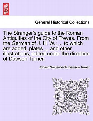 The Stranger's Guide to the Roman Antiquities of the City of Treves. from the German of J. H. W.; ... to Which Are Added, Plates ... and Other Illustr by Wyttenbach, Johann