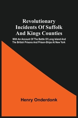 Revolutionary Incidents Of Suffolk And Kings Counties: With An Account Of The Battle Of Long Island And The British Prisons And Prison-Ships At New Yo by Onderdonk, Henry