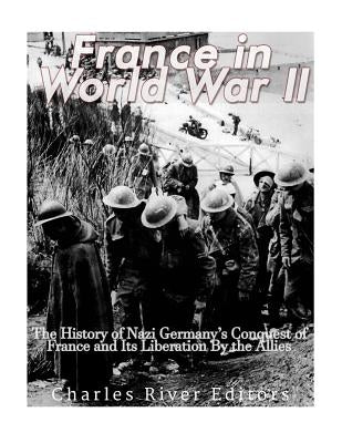 France in World War II: The History of Nazi Germany's Conquest of France and Its Liberation By the Allies by Charles River