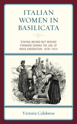 Italian Women in Basilicata: Staying Behind but Moving Forward during the Age of Mass Emigration, 1876-1914 by Calabrese, Victoria