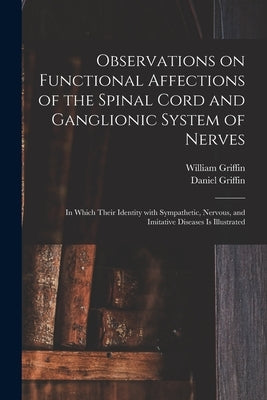 Observations on Functional Affections of the Spinal Cord and Ganglionic System of Nerves: in Which Their Identity With Sympathetic, Nervous, and Imita by Griffin, William 1794-1848