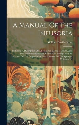 A Manual Of The Infusoria: Including A Description Of All Known Flagellate, Ciliate, And Tentaculiferous Protozoa, British And Foreign And An Acc by Kent, William Saville