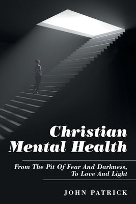 Christian Mental Health: From the Pit of Fear and Darkness, to Love and Light by Patrick, John