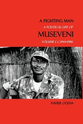 A Fighting Man: A Political Life of Museveni, Volume I, c.1944-1986 by Ogena, Xavier