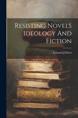 Resisting Novels Ideology And Fiction by Davis, Lennard J.