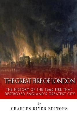 The Great Fire of London: The History of the 1666 Fire that Destroyed England's Greatest City by Charles River