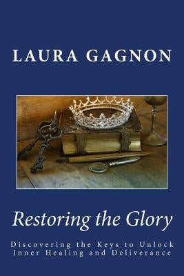 Restoring the Glory: Discovering the Keys to Unlock Inner Healing and Deliverance by Gagnon, Laura