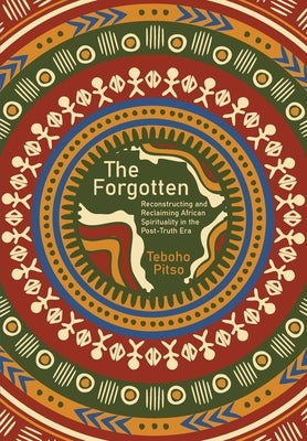 The Forgotten: Reconstructing and Reclaiming African Spirituality in the Post-Truth Era by Pitso, Teboho