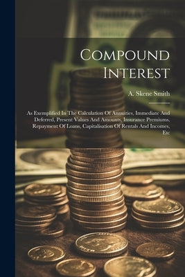 Compound Interest: As Exemplified In The Calculation Of Annuities, Immediate And Deferred, Present Values And Amounts, Insurance Premiums by Smith, A. Skene