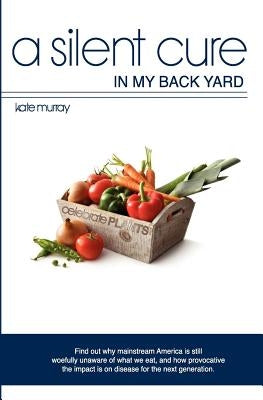 A Silent Cure in my Back Yard: Find out why mainstream America is still woefully unaware of what we eat, and how provocative the impact is on disease by Murray, Kate