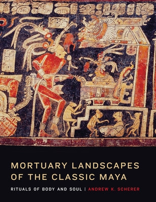 Mortuary Landscapes of the Classic Maya: Rituals of Body and Soul by Scherer, Andrew K.
