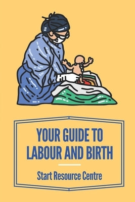 Your Guide To Labour And Birth: Start Resource Centre: Stages Of Labor by Boosalis, Arron