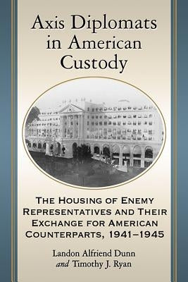 Axis Diplomats in American Custody: The Housing of Enemy Representatives and Their Exchange for American Counterparts, 1941-1945 by Dunn, Landon Alfriend