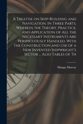 A Treatise on Ship-building and Navigation. In Three Parts, Wherein the Theory, Practice, and Application of all the Necessary Instruments are Perspic by Murray, Mungo
