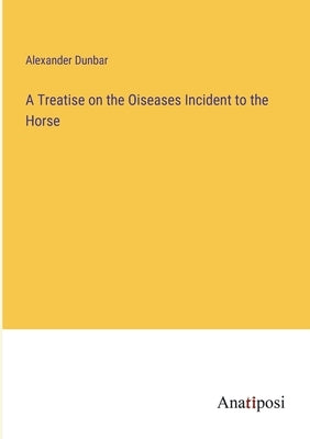 A Treatise on the Oiseases Incident to the Horse by Dunbar, Alexander