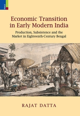 Economic Transition in Early Modern India: Production, Subsistence and the Market in Eighteenth-Century Bengal by Datta, Rajat