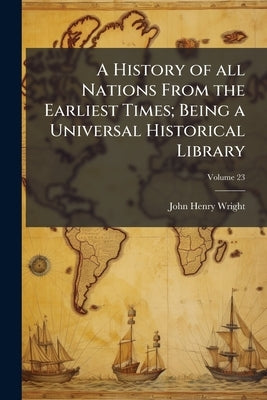 A History of all Nations From the Earliest Times; Being a Universal Historical Library; Volume 23 by Wright, John Henry