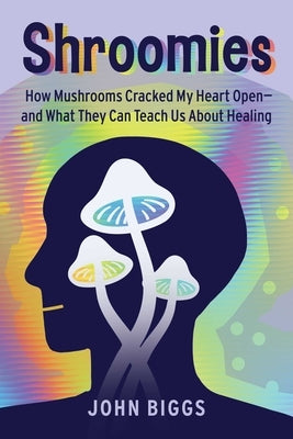 Shroomies: How Mushrooms Cracked My Heart Open--And What They Can Teach Us about Healing by Biggs, John