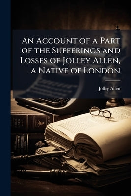 An Account of a Part of the Sufferings and Losses of Jolley Allen, a Native of London by Allen, Jolley