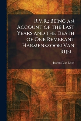 R.V.R.; Being an Account of the Last Years and the Death of One Rembrant Harmenszoon Van Rijn .. by Van Loon, Joannis
