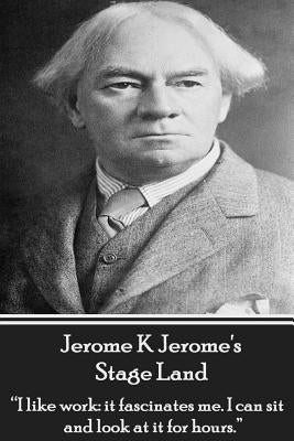 Jerome K Jerome's Stage Land: "I like work: it fascinates me. I can sit and look at is for hours." by Jerome, Jerome K.
