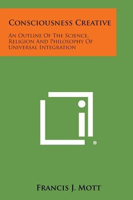 Consciousness Creative: An Outline of the Science, Religion and Philosophy of Universal Integration by Mott, Francis J.