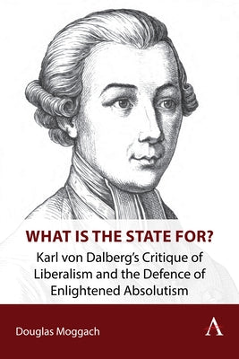 What Is the State For?: Karl Von Dalberg's Critique of Liberalism and the Defence of Enlightened Absolutism by Moggach, Douglas