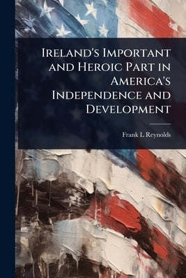 Ireland's Important and Heroic Part in America's Independence and Development by Reynolds, Frank L.