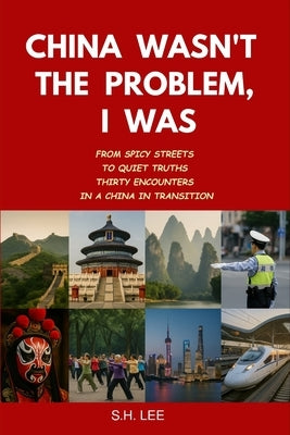 China Wasn't the Problem. I Was: From Spicy Streets to Quiet Truths - Thirty Encounters in a China in Transition by Lee, S. H.