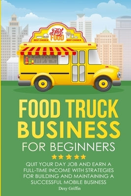 Food Truck Business for Beginners: Quit Your Day Job and Earn a Full Time Income with Strategies for Building and Maintaining a Successful Mobile Busi by Griffin, Desy