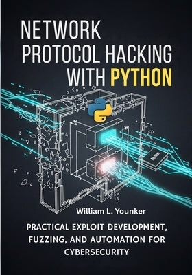 Network Protocol Hacking with Python: Practical Exploit Development, Fuzzing, and Automation for Cybersecurity by Younker, William L.