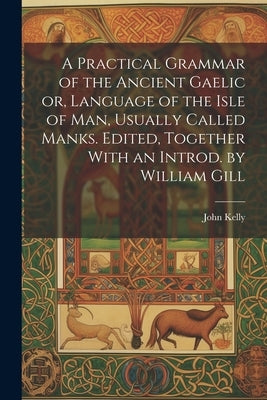 A Practical Grammar of the Ancient Gaelic or, Language of the Isle of Man, Usually Called Manks. Edited, Together With an Introd. by William Gill by Kelly, John