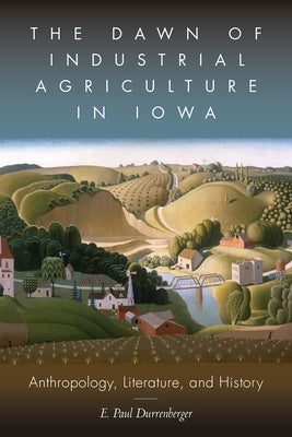 The Dawn of Industrial Agriculture in Iowa: Anthropology, Literature, and History by Durrenberger, E. Paul