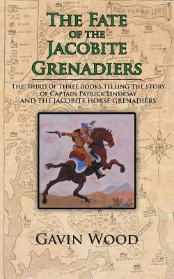 The Fate of the Jacobite Grenadiers: The Third of Three Books Telling the Story of Captain Patrick Lindesay and the Jacobite Grenadiers by Wood, Gavin