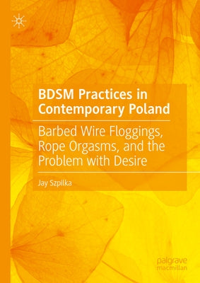 Bdsm Practices in Contemporary Poland: Barbed Wire Floggings, Rope Orgasms, and the Problem with Desire by Szpilka, Jay