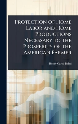 Protection of Home Labor and Home Productions Necessary to the Prosperity of the American Farmer by Baird, Henry Carey