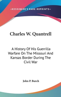 Charles W. Quantrell: A History Of His Guerrilla Warfare On The Missouri And Kansas Border During The Civil War by Burch, John P.