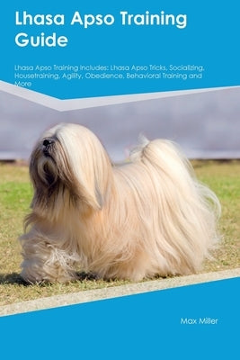 Lhasa Apso Training Guide Lhasa Apso Training Includes: Lhasa Apso Tricks, Socializing, Housetraining, Agility, Obedience, Behavioral Training, and Mo by Miller, Max