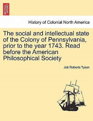 The Social and Intellectual State of the Colony of Pennsylvania, Prior to the Year 1743. Read Before the American Philosophical Society by Tyson, Job Roberts