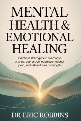 Mental Health & Emotional Healing: Practical Strategies to Overcome Anxiety, Depression, Trauma, Emotional Pain, and Rebuild Inner Strength by Robbins, Eric