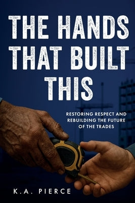 The Hands That Built This: Restoring Respect and Rebuilding the Future of the Trades by Pierce, K. A.